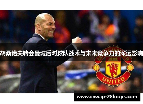 胡桑诺夫转会曼城后对球队战术与未来竞争力的深远影响