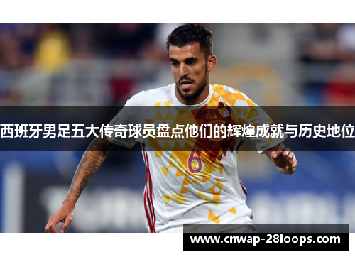 西班牙男足五大传奇球员盘点他们的辉煌成就与历史地位